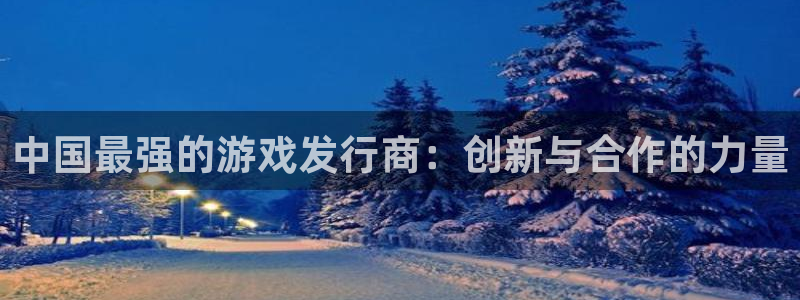 im电竞平台：中国最强的游戏发行商：创新与合作的力量