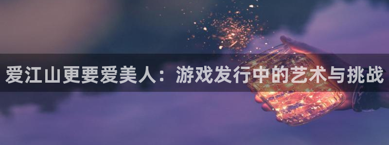 im电竞官网的奇趣腾讯是真的吗知乎：爱江山更要爱美人：游戏发行中的艺术与挑战